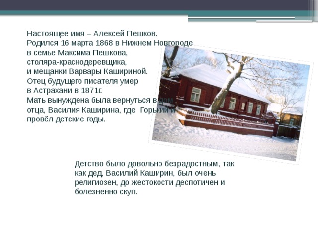 Биография Настоящее имя – Алексей Пешков. Родился 16 марта 1868 в Нижнем Новгороде в семье Максима Пешкова, столяра-краснодеревщика, и мещанки Варвары Кашириной. Отец будущего писателя умер в Астрахани в 1871г. Мать вынуждена была вернуться в дом отца, Василия Каширина, где Горький и провёл детские годы. Детство было довольно безрадостным, так как дед, Василий Каширин, был очень религиозен, до жестокости деспотичен и болезненно скуп.  