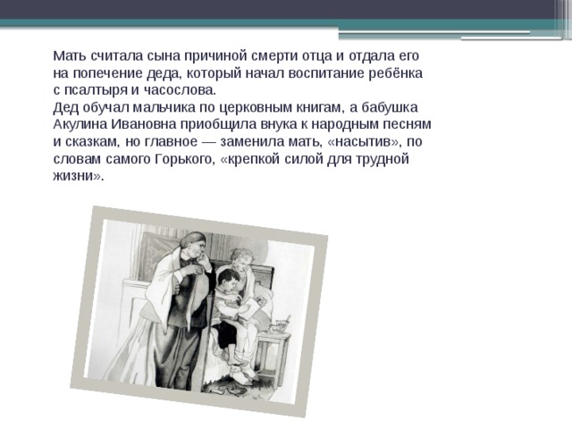 Мать считала сына причиной смерти отца и отдала его на попечение деда, который начал воспитание ребёнка с псалтыря и часослова. Дед обучал мальчика по церковным книгам, а бабушка Акулина Ивановна приобщила внука к народным песням и сказкам, но главное — заменила мать, «насытив», по словам самого Горького, «крепкой силой для трудной жизни». 