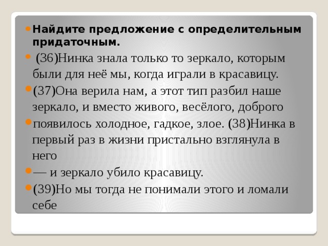 Найдите предложение с определительным придаточным.  (З6)Нинка знала только то зеркало, которым были для неё мы, когда играли в красавицу. (37)Она верила нам, а этот тип разбил наше зеркало, и вместо живого, весёлого, доброго появилось холодное, гадкое, злое. (38)Нинка в первый раз в жизни пристально взглянула в него — и зеркало убило красавицу. (39)Но мы тогда не понимали этого и ломали себе 