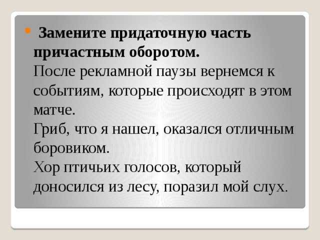  Замените придаточную часть причастным оборотом.  После рекламной паузы вернемся к событиям, которые происходят в этом матче.  Гриб, что я нашел, оказался отличным боровиком.  Хор птичьих голосов, который доносился из лесу, поразил мой слух .  