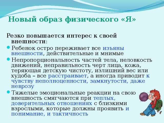 Новый образ физического «Я» Резко повышается интерес к своей внешности: Ребенок остро переживает все изъяны внешности , действительные и мнимые Непропорциональность частей тела, неловкость движений, неправильность черт лица, кожа, теряющая детскую чистоту, излишний вес или худоба – все расстраивает , а иногда приводит к чувству неполноценности, замкнутости, даже неврозу Тяжелые эмоциональные реакции на свою внешность смягчаются при теплых, доверительных отношениях с близкими взрослыми, которые должны проявить и понимание, и тактичность 