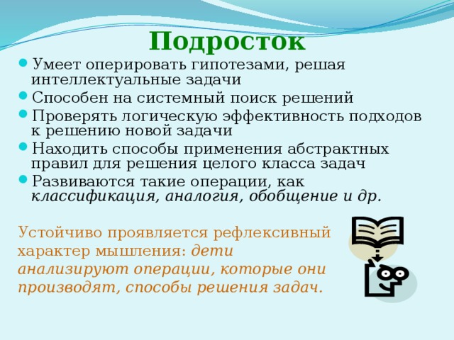 Подросток Умеет оперировать гипотезами, решая интеллектуальные задачи Способен на системный поиск решений Проверять логическую эффективность подходов к решению новой задачи Находить способы применения абстрактных правил для решения целого класса задач Развиваются такие операции, как классификация, аналогия, обобщение и др. Устойчиво проявляется рефлексивный характер мышления: дети анализируют операции, которые они производят, способы решения задач. 