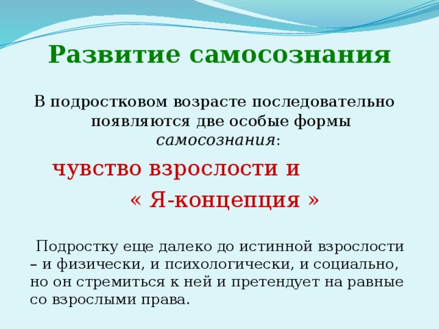 Развитие самосознания В подростковом возрасте последовательно появляются две особые формы самосознания : чувство взрослости и  « Я-концепция »  Подростку еще далеко до истинной взрослости – и физически, и психологически, и социально, но он стремиться к ней и претендует на равные со взрослыми права. 