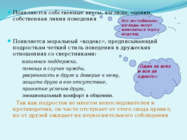 Появляются собственные вкусы, взгляды, оценки, собственная линия поведения Появляется моральный «кодекс», предписывающий подросткам четкий стиль поведения в дружеских отношениях со сверстниками:  взаимная поддержка,  помощь в случае нужды,  уверенность в друге и доверие к нему,  защита друга в его отсутствие,  принятие успехов друга,  эмоциональный комфорт в общении.  Так как подросток во многом непоследователен и противоречив, он часто отступает от этого свода правил, но от друзей ожидает их неукоснительного соблюдения Все нестабильно, взгляды могут измениться через неделю « Один за всех и все за одного» 