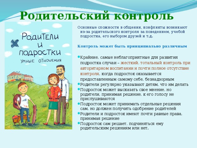 Родительский контроль Основные сложности в общении, конфликты возникают из-за родительского контроля за поведением, учебой подростка, его выбором друзей и т.д. Контроль может быть принципиально различным  Крайние, самые неблагоприятные для развития подростка случаи – жесткий, тотальный контроль при авторитарном воспитании и почти полное отсутствие контроля , когда подросток оказывается предоставленным самому себе, безнадзорным Родители регулярно указывают детям, что им делать Подросток может высказать свое мнение, но родители, принимая решение, к его голосу не прислушиваются Подросток может принимать отдельные решения сам, но должен получить одобрение родителей Родители и подросток имеют почти равные права, принимая решение Подросток сам решает, подчиняться ему родительским решениям или нет. 
