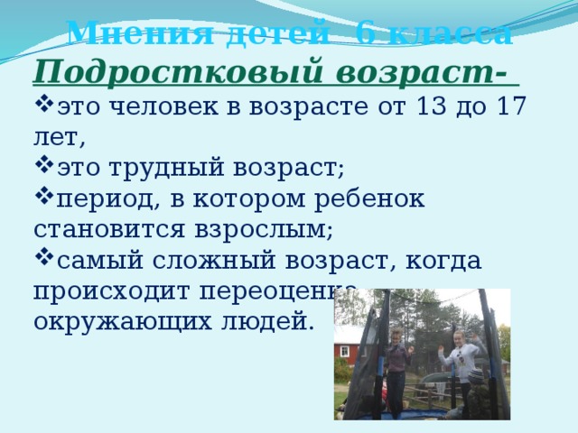Мнения детей 6 класса Подростковый возраст- это человек в возрасте от 13 до 17 лет, это трудный возраст; период, в котором ребенок становится взрослым; самый сложный возраст, когда происходит переоценка окружающих людей. 