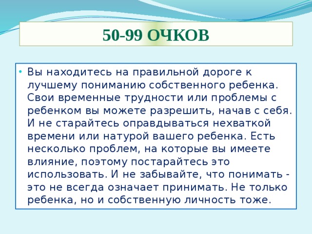50-99 очков Вы находитесь на правильной дороге к лучшему пониманию собственного ребенка. Свои временные трудности или проблемы с ребенком вы можете разрешить, начав с себя. И не старайтесь оправдываться нехваткой времени или натурой вашего ребенка. Есть несколько проблем, на которые вы имеете влияние, поэтому постарайтесь это использовать. И не забывайте, что понимать - это не всегда означает принимать. Не только ребенка, но и собственную личность тоже. 