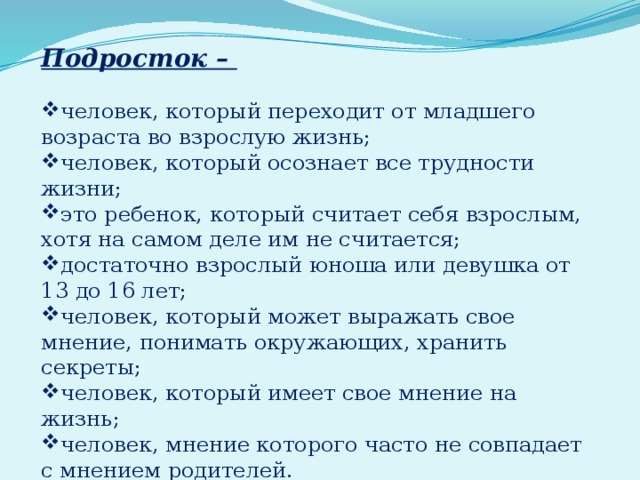   Подросток – человек, который переходит от младшего возраста во взрослую жизнь; человек, который осознает все трудности жизни; это ребенок, который считает себя взрослым, хотя на самом деле им не считается; достаточно взрослый юноша или девушка от 13 до 16 лет; человек, который может выражать свое мнение, понимать окружающих, хранить секреты; человек, который имеет свое мнение на жизнь; человек, мнение которого часто не совпадает с мнением родителей. 