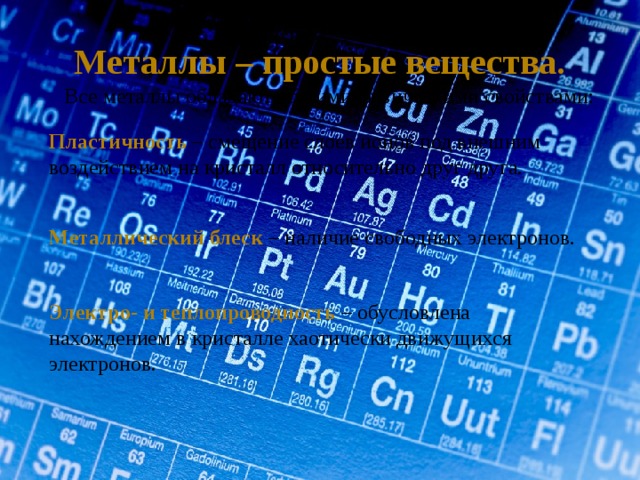 Металлы – простые вещества. Все металлы обладают общими физическими свойствами: Пластичность – смещение слоев ионов под внешним воздействием на кристалл относительно друг друга.  Металлический блеск – наличие свободных электронов. Электро- и теплопроводность – обусловлена нахождением в кристалле хаотически движущихся электронов. 