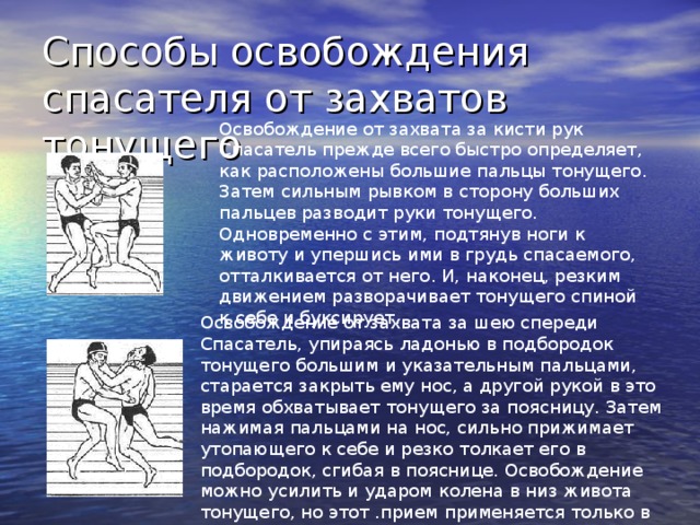 Способы освобождения спасателя от захватов тонущего Освобождение от захвата за кисти рук Спасатель прежде всего быстро определяет, как расположены большие пальцы тонущего. Затем сильным рывком в сторону больших пальцев разводит руки тонущего. Одновременно с этим, подтянув ноги к животу и упершись ими в грудь спасаемого, отталкивается от него. И, наконец, резким движением разворачивает тонущего спиной к себе и буксирует. Освобождение от захвата за шею спереди Спасатель, упираясь ладонью в подбородок тонущего большим и указательным пальцами, старается закрыть ему нос, а другой рукой в это время обхватывает тонущего за поясницу. Затем нажимая пальцами на нос, сильно прижимает утопающего к себе и резко толкает его в подбородок, сгибая в пояснице. Освобождение можно усилить и ударом колена в низ живота тонущего, но этот .прием применяется только в крайних случаях. 