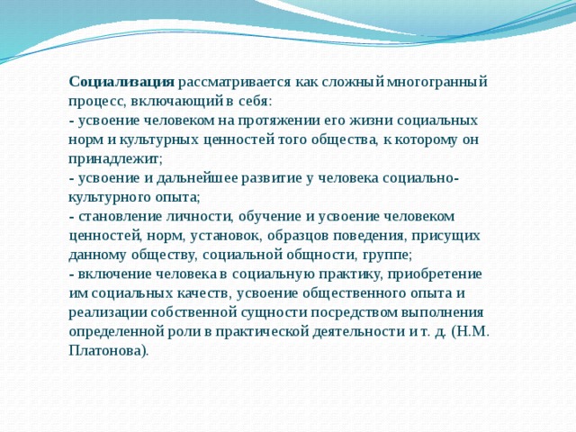 Социализация рассматривается как сложный многогранный процесс, включающий в себя: - усвоение человеком на протяжении его жизни социальных норм и культурных ценностей того общества, к которому он принадлежит; - усвоение и дальнейшее развитие у человека социально-культурного опыта; - становление личности, обучение и усвоение человеком ценностей, норм, установок, образцов поведения, присущих данному обществу, социальной общности, группе; - включение человека в социальную практику, приобретение им социальных качеств, усвоение общественного опыта и реализации собственной сущности посредством выполнения определенной роли в практической деятельности и т. д. (Н.М. Платонова). 
