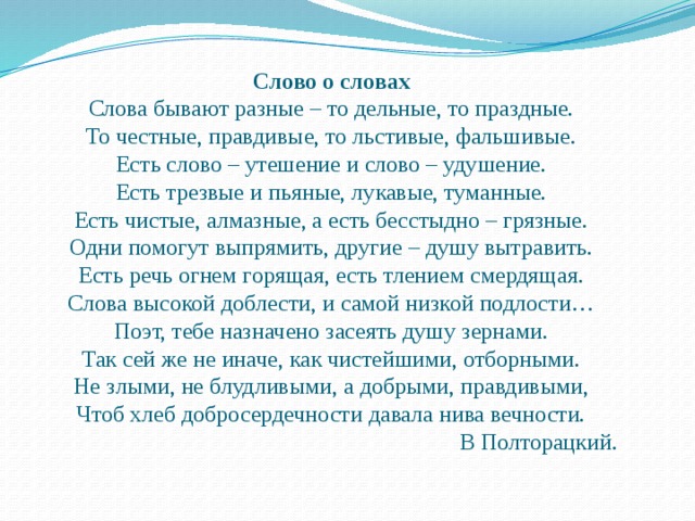 Слово о словах Слова бывают разные – то дельные, то праздные. То честные, правдивые, то льстивые, фальшивые. Есть слово – утешение и слово – удушение. Есть трезвые и пьяные, лукавые, туманные. Есть чистые, алмазные, а есть бесстыдно – грязные. Одни помогут выпрямить, другие – душу вытравить. Есть речь огнем горящая, есть тлением смердящая. Слова высокой доблести, и самой низкой подлости… Поэт, тебе назначено засеять душу зернами. Так сей же не иначе, как чистейшими, отборными. Не злыми, не блудливыми, а добрыми, правдивыми, Чтоб хлеб добросердечности давала нива вечности. В Полторацкий. 