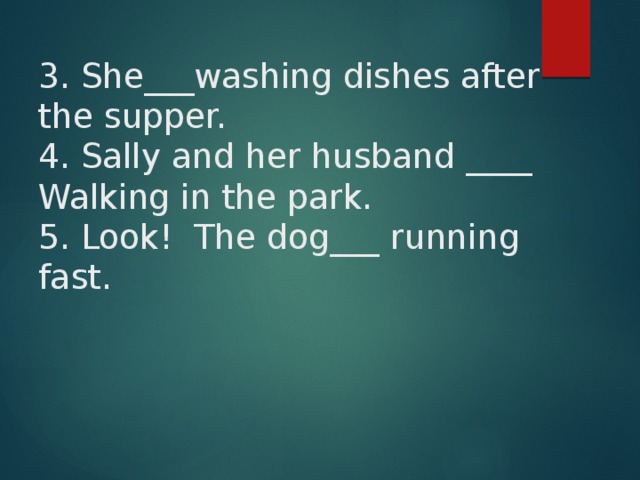 3. She___washing dishes after the supper.  4. Sally and her husband ____ Walking in the park.  5. Look! The dog___ running fast.        