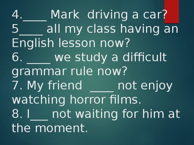 4.____ Mark driving a car?  5____ all my class having an English lesson now?  6. ____ we study a difficult grammar rule now?  7. My friend ____ not enjoy watching horror films.  8. I___ not waiting for him at the moment. 