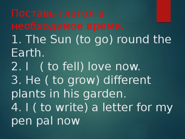 Поставь глагол в необходимое время.  1. The Sun (to go) round the Earth.  2. I ( to fell) love now.  3. He ( to grow) different plants in his garden.  4. I ( to write) a letter for my pen pal now 
