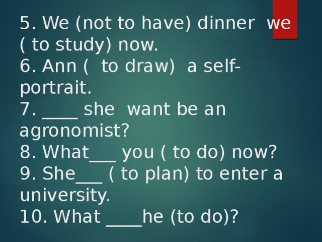 5. We (not to have) dinner we ( to study) now.  6. Ann ( to draw) a self-portrait.  7. ____ she want be an agronomist?  8. What___ you ( to do) now?  9. She___ ( to plan) to enter a university.  10. What ____he (to do)?    