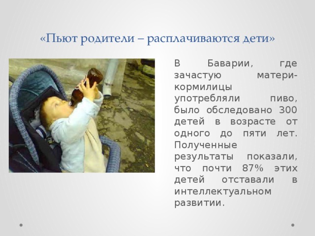 «Пьют родители – расплачиваются дети»  В Баварии, где зачастую матери-кормилицы употребляли пиво, было обследовано 300 детей в возрасте от одного до пяти лет. Полученные результаты показали, что почти 87% этих детей отставали в интеллектуальном развитии. 