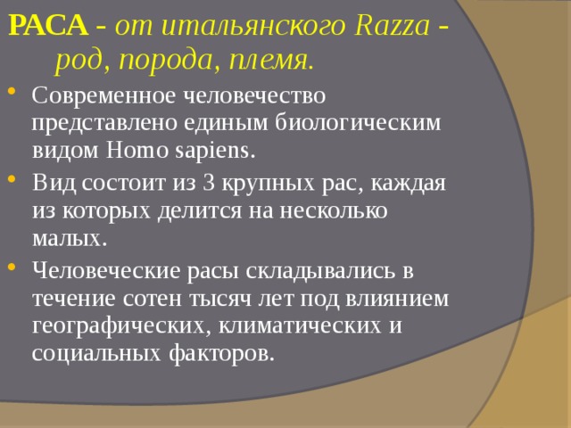 РАСА - от итальянского Razza - род, порода, племя. Современное человечество представлено единым биологическим видом Homo sapiens. Вид состоит из 3 крупных рас, каждая из которых делится на несколько малых. Человеческие расы складывались в течение сотен тысяч лет под влиянием географических, климатических и социальных факторов. 