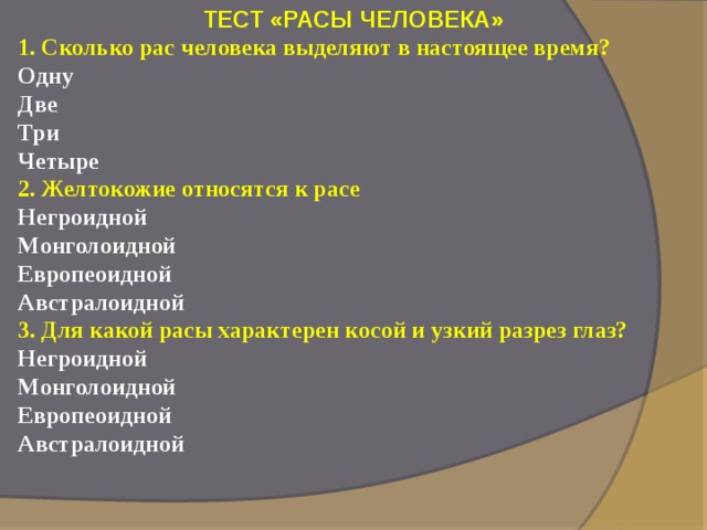 ТЕСТ «РАСЫ ЧЕЛОВЕКА» 1. Сколько рас человека выделяют в настоящее время?  Одну  Две  Три  Четыре  2. Желтокожие относятся к расе  Негроидной  Монголоидной  Европеоидной  Австралоидной 3. Для какой расы характерен косой и узкий разрез глаз?  Негроидной  Монголоидной  Европеоидной  Австралоидной   