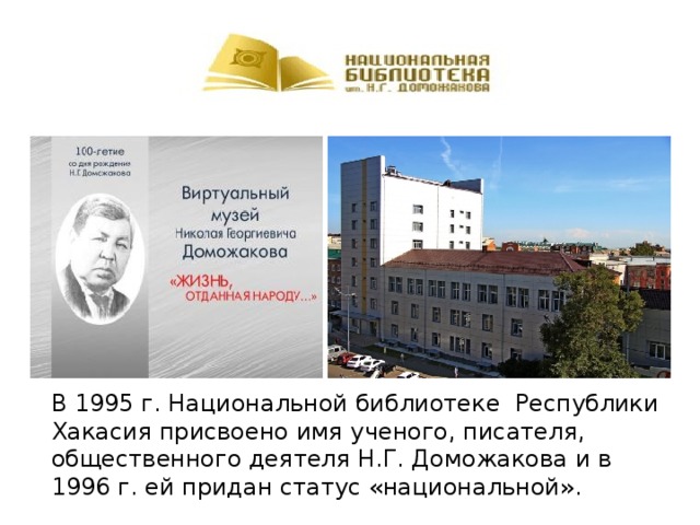 В 1995 г. Национальной библиотеке Республики Хакасия присвоено имя ученого, писателя, общественного деятеля Н.Г. Доможакова и в 1996 г. ей придан статус «национальной». 