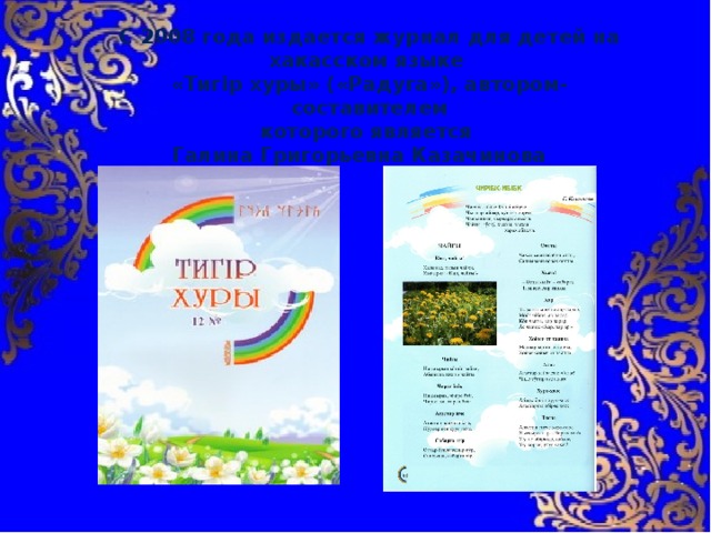 С 2008 года издается журнал для детей на хакасском языке «Тигiр хуры» («Радуга»), автором-составителем которого является Галина Григорьевна Казачинова 