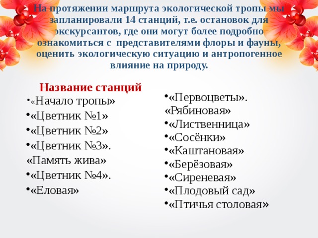 На протяжении маршрута экологической тропы мы запланировали 14 станций, т.е. остановок для экскурсантов, где они могут более подробно ознакомиться с представителями флоры и фауны, оценить экологическую ситуацию и антропогенное влияние на природу. Название станций