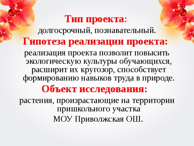 Тип проекта : долгосрочный, познавательный. Гипотеза реализации проекта: реализация проекта позволит повысить экологическую культуры обучающихся, расширит их кругозор, способствует формированию навыков труда в природе. Объект исследования:    растения, произрастающие на территории пришкольного участка  МОУ Приволжская ОШ.