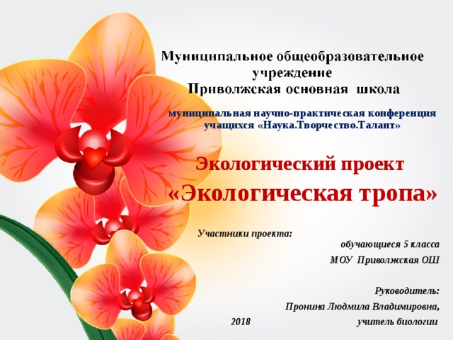 муниципальная научно-практическая конференция учащихся «Наука.Творчество.Талант»  Экологический проект «Экологическая тропа»  Участники проекта: обучающиеся 5 класса  МОУ Приволжская ОШ    Руководитель: Пронина Людмила Владимировна, 2018 учитель биологии