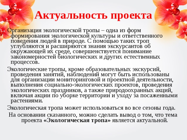 Актуальность проекта   Организация экологической тропы – одна из форм формирования экологической культуры и ответственного поведения людей в природе. С помощью таких троп углубляются и расширяются знания экскурсантов об окружающей их среде, совершенствуется понимание закономерностей биологических и других естественных процессов. Экологические тропы, кроме образовательных экскурсий, проведения занятий, наблюдений могут быть использованы для организации мониторинговой и проектной деятельности, выполнения социально-экологических проектов, проведения экологических праздников, а также природоохранных акций, включая акции по уборке территории и уходу за посаженными растениями. Экологическая тропа может использоваться во все сезоны года. На основании сказанного, можно сделать вывод о том, что тема проекта «Экологическая тропа» является актуальной.  