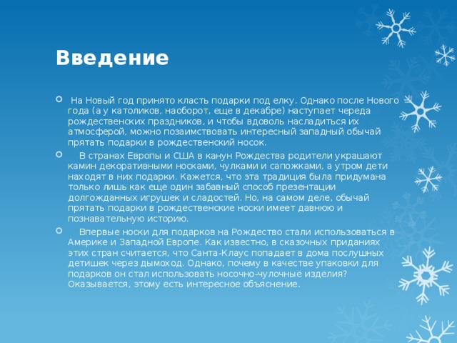 Введение  На Новый год принято класть подарки под елку. Однако после Нового года (а у католиков, наоборот, еще в декабре) наступает череда рождественских праздников, и чтобы вдоволь насладиться их атмосферой, можно позаимствовать интересный западный обычай прятать подарки в рождественский носок.  В странах Европы и США в канун Рождества родители украшают камин декоративными носками, чулками и сапожками, а утром дети находят в них подарки. Кажется, что эта традиция была придумана только лишь как еще один забавный способ презентации долгожданных игрушек и сладостей. Но, на самом деле, обычай прятать подарки в рождественские носки имеет давнюю и познавательную историю.  Впервые носки для подарков на Рождество стали использоваться в Америке и Западной Европе. Как известно, в сказочных приданиях этих стран считается, что Санта-Клаус попадает в дома послушных детишек через дымоход. Однако, почему в качестве упаковки для подарков он стал использовать носочно-чулочные изделия? Оказывается, этому есть интересное объяснение. 