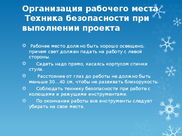 Организация рабочего места  Техника безопасности при выполнении проекта    Рабочее место должно быть хорошо освещено, причем свет должен падать на работу с левой стороны.  Сидеть надо прямо, касаясь корпусом спинки стула.  Расстояние от глаз до работы не должно быть меньше 30…40 см, чтобы не развивать близорукость.  Соблюдать технику безопасности при работе с колющими и режущими инструментами.  По окончании работы все инструменты следует убирать на свои места. 