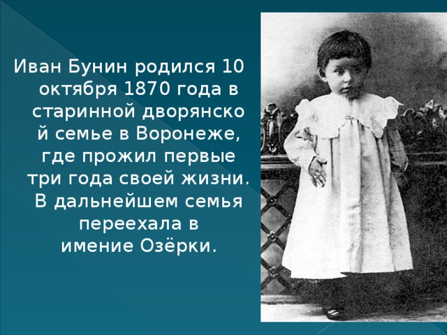Иван Бунин родился 10 октября 1870 года в старинной дворянской семье в Воронеже, где прожил первые три года своей жизни. В дальнейшем семья переехала в имение Озёрки. 