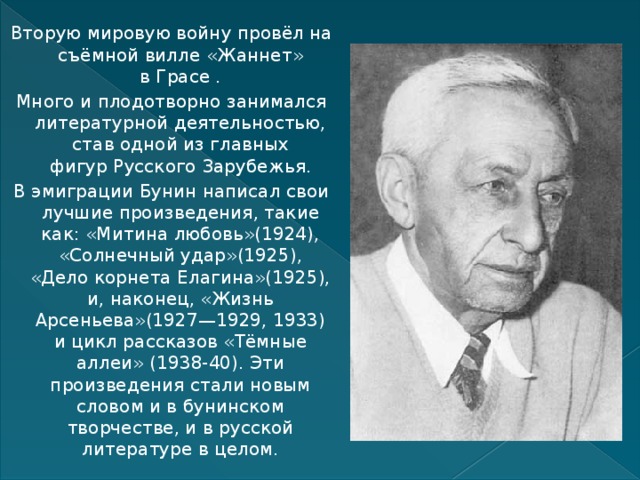 Вторую мировую войну провёл на съёмной вилле «Жаннет» в Грасе . Много и плодотворно занимался литературной деятельностью, став одной из главных фигур Русского Зарубежья. В эмиграции Бунин написал свои лучшие произведения, такие как: «Митина любовь»(1924), «Солнечный удар»(1925), «Дело корнета Елагина»(1925), и, наконец, «Жизнь Арсеньева»(1927—1929, 1933) и цикл рассказов «Тёмные аллеи» (1938-40). Эти произведения стали новым словом и в бунинском творчестве, и в русской литературе в целом. 