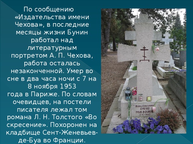 По сообщению «Издательства имени Чехова», в последние месяцы жизни Бунин работал над литературным портретом А. П. Чехова, работа осталась незаконченной. Умер во сне в два часа ночи с 7 на 8 ноября 1953 года в Париже. По словам очевидцев, на постели писателя лежал том романа Л. Н. Толстого «Воскресение». Похоронен на кладбище Сент-Женевьев-де-Буа во Франции. 