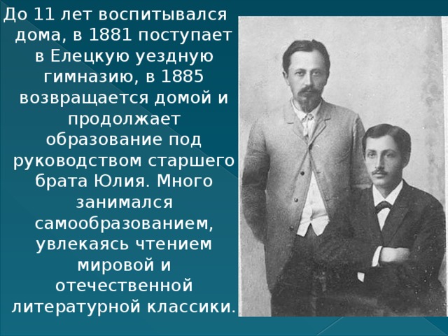До 11 лет воспитывался дома, в 1881 поступает в Елецкую уездную гимназию, в 1885 возвращается домой и продолжает образование под руководством старшего брата Юлия. Много занимался самообразованием, увлекаясь чтением мировой и отечественной литературной классики. 