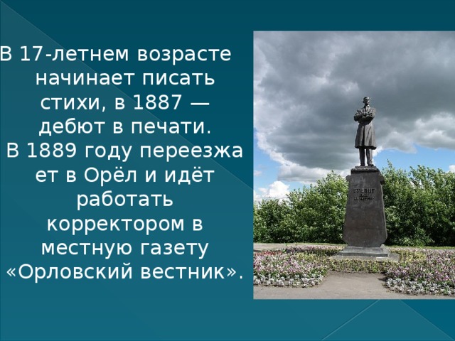 В 17-летнем возрасте начинает писать стихи, в 1887 — дебют в печати. В 1889 году переезжает в Орёл и идёт работать корректором в местную газету «Орловский вестник». 