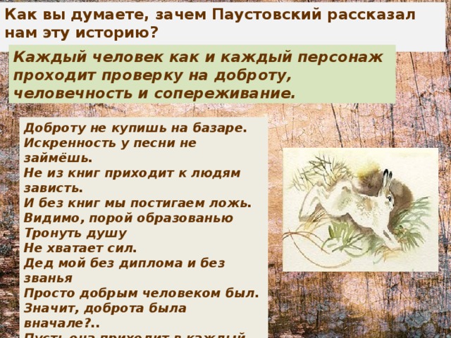 Как вы думаете, зачем Паустовский рассказал нам эту историю? Каждый человек как и каждый персонаж проходит проверку на доброту, человечность и сопереживание. Доброту не купишь на базаре.  Искренность у песни не займёшь.  Не из книг приходит к людям зависть.  И без книг мы постигаем ложь.  Видимо, порой образованью  Тронуть душу  Не хватает сил.  Дед мой без диплома и без званья  Просто добрым человеком был.  Значит, доброта была вначале?..  Пусть она приходит в каждый дом,  Что бы мы потом ни изучали,  Кем бы в жизни ни были потом. 