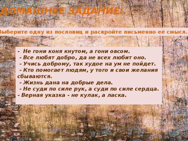 Домашнее задание: 1. Выберите одну из пословиц и раскройте письменно её смысл. -  Не гони коня кнутом, а гони овсом.  - Все любят добро, да не всех любит оно.   - Учись доброму, так худое на ум не пойдет.   - Кто помогает людям, у того и свои желания сбываются.   - Жизнь дана на добрые дела.   - Не суди по силе рук, а суди по силе сердца. - Верная указка - не кулак, а ласка.   