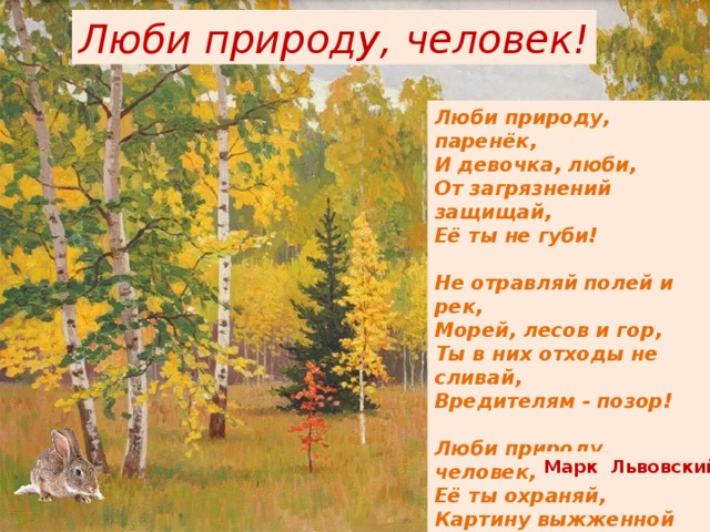 Люби природу, человек! Люби природу, паренёк,  И девочка, люби,  От загрязнений защищай,  Её ты не губи!   Не отравляй полей и рек,  Морей, лесов и гор,  Ты в них отходы не сливай,  Вредителям - позор!   Люби природу, человек,  Её ты охраняй,  Картину выжженной земли,  Живя, не оставляй! Марк Львовский 