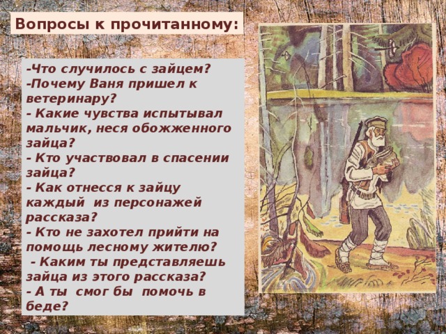 Вопросы к прочитанному: -Что случилось с зайцем? -Почему Ваня пришел к ветеринару? - Какие чувства испытывал мальчик, неся обожженного зайца? - Кто участвовал в спасении зайца? - Как отнесся к зайцу каждый из персонажей рассказа? - Кто не захотел прийти на помощь лесному жителю?   - Каким ты представляешь зайца из этого рассказа? - А ты смог бы помочь в беде? 
