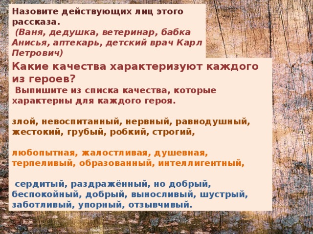 Назовите действующих лиц этого рассказа.  (Ваня, дедушка, ветеринар, бабка Анисья, аптекарь, детский врач Карл Петрович) Какие качества характеризуют каждого из героев?  Выпишите из списка качества, которые характерны для каждого героя.  злой, невоспитанный, нервный, равнодушный, жестокий, грубый, робкий, строгий,  любопытная, жалостливая, душевная, терпеливый, образованный, интеллигентный,   сердитый, раздражённый, но добрый, беспокойный, добрый, выносливый, шустрый, заботливый, упорный, отзывчивый. 