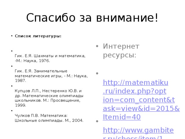 Спасибо за внимание! Список литературы:     Гик. Е.Я. Шахматы и математика, -М.: Наука, 1976.  Гик. Е.Я. Занимательные математические игры, - М.: Наука, 1987.  Купцов Л.П., Нестеренко Ю.В. и др. Математические олимпиады школьников. М.: Просвещение, 1999.  Чулков П.В. Математика: Школьные олимпиады. М., 2004. Интернет ресурсы:    http://matematiku.ru/index.php?option=com_content&task=view&id=2015&Itemid=40  http://www.gambiter.ru/chess/item/1-pravila-shahmat.html 