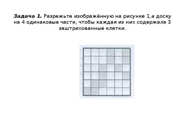  Задача 1.  Разрежьте изображённую на рисунке 1, а  доску на 4 одинаковые части, чтобы каждая из них содержала 3 заштрихованные клетки.   