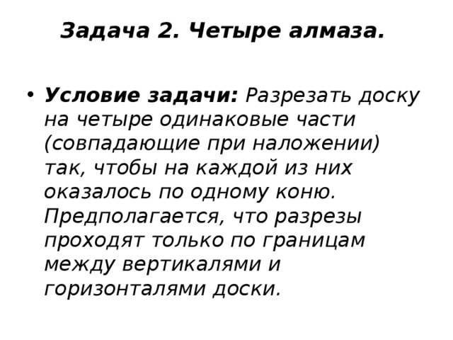 Задача 2. Четыре алмаза.     Условие задачи:  Разрезать доску на четыре одинаковые части (совпадающие при наложении) так, чтобы на каждой из них оказалось по одному коню. Предполагается, что разрезы проходят только по границам между вертикалями и горизонталями доски.    