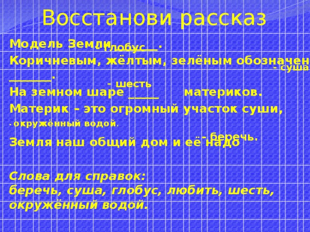 Восстанови рассказ  - глобус  - суша  - шесть Модель Земли _______. Коричневым, жёлтым, зелёным обозначена _______. На земном шаре _____ материков. Материк – это огромный участок суши,  Земля наш общий дом и её надо  Слова для справок:  беречь, суша, глобус, любить, шесть, окружённый водой.   - окружённый водой .  - беречь.  