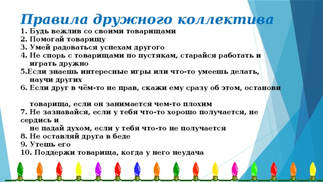 Правила дружного коллектива  1. Будь вежлив со своими товарищами  2. Помогай товарищу  3. Умей радоваться успехам другого  4. Не спорь с товарищами по пустякам, старайся работать и  играть дружно  5.Если знаешь интересные игры или что-то умеешь делать,  научи других  6. Если друг в чём-то не прав, скажи ему сразу об этом, останови  товарища, если он занимается чем-то плохим  7. Не зазнавайся, если у тебя что-то хорошо получается, не сердись и  не падай духом, если у тебя что-то не получается  8. Не оставляй друга в беде  9. Утешь его  10. Поддержи товарища, когда у него неудача 