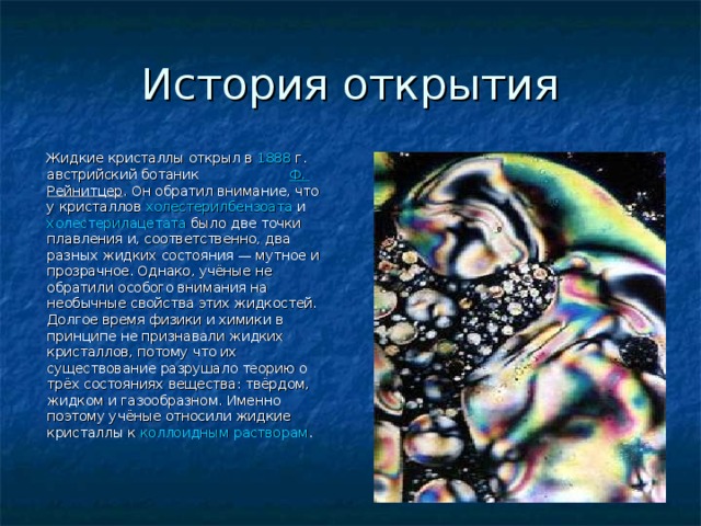 История открытия  Жидкие кристаллы открыл в 1888  г. австрийский ботаник Ф. Рейнитцер . Он обратил внимание, что у кристаллов холестерилбензоата и холестерилацетата было две точки плавления и, соответственно, два разных жидких состояния — мутное и прозрачное. Однако, учёные не обратили особого внимания на необычные свойства этих жидкостей. Долгое время физики и химики в принципе не признавали жидких кристаллов, потому что их существование разрушало теорию о трёх состояниях вещества: твёрдом, жидком и газообразном. Именно поэтому учёные относили жидкие кристаллы к коллоидным растворам . 
