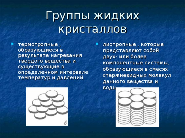 Группы жидких кристаллов термотропные , образующиеся в результате нагревания твердого вещества и существующие в определенном интервале температур и давлений. лиотропные , которые представляют собой двух- или более компонентные системы, образующиеся в смесях стержневидных молекул данного вещества и воды. 