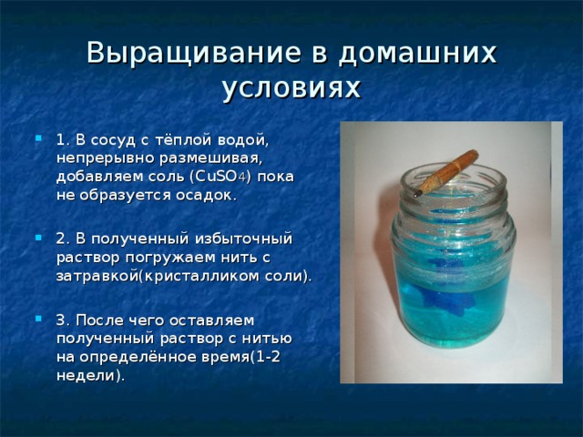 Выращивание в домашних условиях 1. В сосуд с тёплой водой, непрерывно размешивая, добавляем соль (CuSO 4 ) пока не образуется осадок.  2. В полученный избыточный раствор погружаем нить с затравкой(кристалликом соли).  3. После чего оставляем полученный раствор с нитью на определённое время(1-2 недели). 