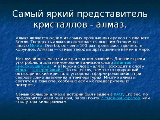 Самый яркий представитель кристаллов - алмаз.  Алмаз является одним из самых прочных минералов на планете Земля. Твердость алмазов оценивается высшим баллом по шкале Мооса . Она более чем в 100 раз превышает прочность корундов. Алмазы — самые твердые драгоценные камни в мире.  Не случайно алмаз считается «царем камней». Древние греки употребляли для наименования алмазов слово adamas — «несокрушимый». А в Персии слово «алмаз» восходит к слову elma — «твердейший». По существу, алмаз это природный октаэдрический кристалл углерода, сформировавшийся при сверхвысоких давлениях и температурах. Многие алмазы светятся в темноте, особенно если их предварительно потереть.  Самый большой алмаз в истории был найден в ЮАР . Его вес, по предварительным оценкам, равен почти 7 тысячам каратов , или - полутора килограммам. 